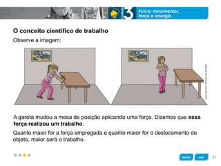 z
O conceito científico de trabalho
A garota mudou a mesa de posição aplicando uma força. Dizemos que essa
força realizou um trabalho.
Observe a imagem:
Quanto maior for a força empregada e quanto maior for o deslocamento do
objeto, maior será o trabalho.
PAULONILSON/ARQUIVODAEDITORA
43
 