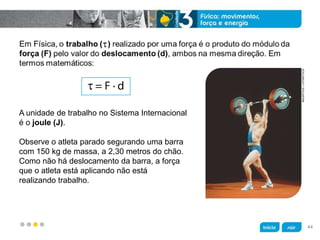 z
A unidade de trabalho no Sistema Internacional
é o joule (J).
Observe o atleta parado segurando uma barra
com 150 kg de massa, a 2,30 metros do chão.
Como não há deslocamento da barra, a força
que o atleta está aplicando não está
realizando trabalho.
MAURITIUS/LATINSTOCK
44
 