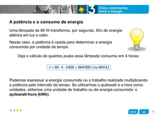 z
A potência e o consumo de energia
Veja o cálculo de quantos joules essa lâmpada consumiu em 4 horas:
Podemos expressar a energia consumida ou o trabalho realizado multiplicando
a potência pelo intervalo de tempo. Se utilizarmos o quilowatt e a hora como
unidades, obtemos uma unidade de trabalho ou de energia consumida: o
quilowatt-hora (kWh).
Nesse caso, a potência é usada para determinar a energia
consumida por unidade de tempo.
Uma lâmpada de 60 W transforma, por segundo, 60J de energia
elétrica em luz e calor.
46
 