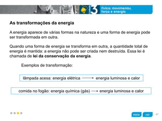 z
As transformações da energia
lâmpada acesa: energia elétrica energia luminosa e calor
comida no fogão: energia química (gás) energia luminosa e calor
Exemplos de transformação:
Quando uma forma de energia se transforma em outra, a quantidade total de
energia é mantida: a energia não pode ser criada nem destruída. Essa lei é
chamada de lei da conservação da energia.
A energia aparece de várias formas na natureza e uma forma de energia pode
ser transformada em outra.
47
 