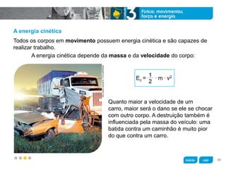 z
A energia cinética
Quanto maior a velocidade de um
carro, maior será o dano se ele se chocar
com outro corpo. A destruição também é
influenciada pela massa do veículo: uma
batida contra um caminhão é muito pior
do que contra um carro.
A energia cinética depende da massa e da velocidade do corpo:
Todos os corpos em movimento possuem energia cinética e são capazes de
realizar trabalho.
WILLIANSVALENTE/FOLHAPRESS
Ec = . m . v2
48
 