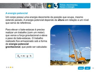 z
DRJEREMYBURGESS/SCIENCEPHOTOLIBRARY/LATINSTOCK
A energia potencial
Para elevar o bate-estacas é preciso
realizar um trabalho (com um motor)
que vence a força gravitacional e eleva
o peso do bate-estacas. O trabalho
realizado fica armazenado sob a forma
de energia potencial
gravitacional, que pode ser calculada:
Um corpo possui uma energia decorrente da posição que ocupa, mesmo
estando parado. A energia potencial depende da altura em relação a um nível
que serve de referência.
Ep = m ∙ g ∙ h
49
 