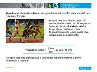z
Velocidade, distância e tempo são grandezas físicas diferentes, mas há uma
relação entre elas:
Imagine que uma atleta correu 100
metros, em linha reta, em 10 segundos.
Para calcular a velocidade média
dessa atleta, dividimos o seu
deslocamento pelo tempo gasto para
realizar esse deslocamento.
Atenção: isso não significa que a velocidade da atleta durante a prova
foi sempre a mesma!
velocidade média =   , ou seja, 10 m/s
100m
10s
VITALYBELOUSOV/ITAR-TASS/CORBIS/
CORBIS(DC)/LATINSTOCK
5
 