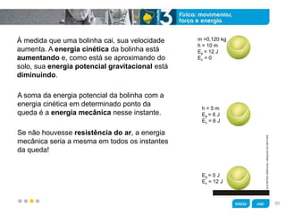 z
À medida que uma bolinha cai, sua velocidade
aumenta. A energia cinética da bolinha está
aumentando e, como está se aproximando do
solo, sua energia potencial gravitacional está
diminuindo.
Se não houvesse resistência do ar, a energia
mecânica seria a mesma em todos os instantes
da queda!
A soma da energia potencial da bolinha com a
energia cinética em determinado ponto da
queda é a energia mecânica nesse instante.
KLNARTESGRÁFICAS/ARQUIVODAEDITORA
m =0,120 kg
h = 10 m
Ep = 12 J
Ec = 0
h = 5 m
Ep = 6 J
Ec = 6 J
Ep = 0 J
Ec = 12 J
50
 