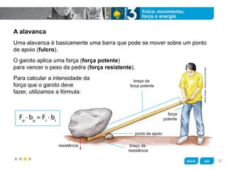 z
braço da
força potente
ponto de apoio
braço da
resistência
resistência
força
potente
HIROESASAKI/ARQUIVODAEDITORA
A alavanca
Para calcular a intensidade da
força que o garoto deve
fazer, utilizamos a fórmula:
O garoto aplica uma força (força potente)
para vencer o peso da pedra (força resistente).
Uma alavanca é basicamente uma barra que pode se mover sobre um ponto
de apoio (fulcro).
52
 