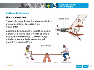 z
Os tipos de alavanca
Quando a distância entre o ponto de apoio
e a força de resistência é menor do que a
distância entre o mesmo ponto e a força
potente, a força potente será menor do
que a força de resistência.
O ponto de apoio fica entre a força potente e
a força resistente, que podem se
movimentar.
Alavanca interfixa
ILUSTRAÇÕES:DAVIDLUCIO/ARQUIVODAEDITORA
Fp
Fp
Fr
Fr
ponto de apoio
ponto de apoio
Fr
Fp
53
 