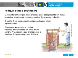 z
Rodas, roldanas e engrenagens
Girando-se a manivela, a corda é
enrolada e desenrolada em torno de um
cilindro. A vantagem é que a força sobre a
manivela é menor que o peso do balde.
O sarilho é um equipamento antigo usado para retirar
água de poços.
O conjunto formado por rodas presas a eixos está presente em muitas
situações, funcionando com uma espécie de alavanca redonda.
HIROESASAKI/ARQUIVODAEDITORA
56
 