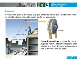 z
peso = 300 N
força = 300 N
roldana
LUÍSMOURA/ARQUIVODAEDITORA
Roldanas
Nas roldanas fixas, o eixo é fixo num
suporte. Assim, a força necessária para
equilibrar o peso do outro lado da corda
tem o mesmo valor do peso.
A roldana ou polia é uma roda que gira em torno de um eixo. Ela tem um sulco
ou canal na borda por onde passa um fio ou uma corda.
57
 