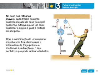 z
No caso das roldanas
móveis, cada trecho da corda
sustenta metade do peso do objeto
suspenso. A força que se faz para
sustentar o objeto é igual à metade
de seu peso.
Com a combinação de uma roldana
móvel e uma fixa, diminuímos a
intensidade da força potente e
mudamos sua direção ou o seu
sentido, o que pode facilitar o trabalho.
LUÍSMOURA/ARQUIVODAEDITORA
100 N
100 N100 N
200 N
58
 