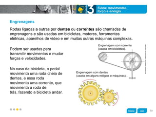 z
Engrenagens
Podem ser usadas para
transmitir movimentos e mudar
forças e velocidades.
No caso da bicicleta, o pedal
movimenta uma roda cheia de
dentes, e essa roda
movimenta uma corrente, que
movimenta a roda de
trás, fazendo a bicicleta andar.
Rodas ligadas a outras por dentes ou correntes são chamadas de
engrenagens e são usadas em bicicletas, motores, ferramentas
elétricas, aparelhos de vídeo e em muitas outras máquinas complexas.
KLNARTESGRÁFICAS/ARQUIVODAEDITORA
Engrenagem com corrente
(usada em bicicletas).
Engrenagem com dentes
(usada em alguns relógios e máquinas).
59
 