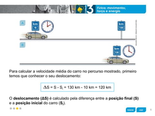 z
Para calcular a velocidade média do carro no percurso mostrado, primeiro
temos que conhecer o seu deslocamento:
O deslocamento (ΔS) é calculado pela diferença entre a posição final (S)
e a posição inicial do carro (Si).
S = S - Si = 130 km - 10 km = 120 km
ADILSONSECCO/ARQUIVODAEDITORA
A
B
6
 