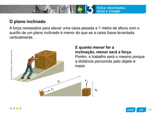 z
KLNARTESGRÁFICAS/ARQUIVODAEDITORA
d1
F1
F2
d2
O plano inclinado
E quanto menor for a
inclinação, menor será a força.
Porém, o trabalho será o mesmo porque
a distância percorrida pelo objeto é
maior.
A força necessária para elevar uma caixa pesada a 1 metro de altura com o
auxílio de um plano inclinado é menor do que se a caixa fosse levantada
verticalmente.
60
 