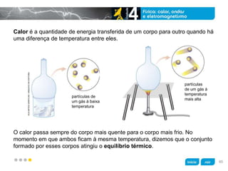 z
Calor é a quantidade de energia transferida de um corpo para outro quando há
uma diferença de temperatura entre eles.
O calor passa sempre do corpo mais quente para o corpo mais frio. No
momento em que ambos ficam à mesma temperatura, dizemos que o conjunto
formado por esses corpos atingiu o equilíbrio térmico.
partículas de
um gás à baixa
temperatura
KLNARTESGRÁFICAS/ARQUIVODAEDITORA
partículas
de um gás à
temperatura
mais alta
65
 