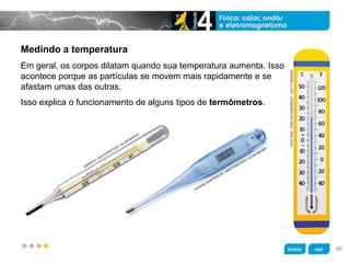 z
Medindo a temperatura
Isso explica o funcionamento de alguns tipos de termômetros.
Em geral, os corpos dilatam quando sua temperatura aumenta. Isso
acontece porque as partículas se movem mais rapidamente e se
afastam umas das outras.
DAVEKING/DORLINGKINDERSLEY/GETTYIMAGEES
66
 
