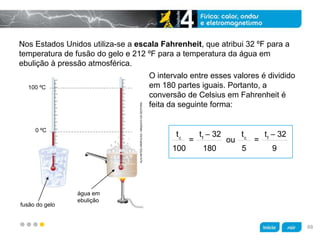 z
Nos Estados Unidos utiliza-se a escala Fahrenheit, que atribui 32 ºF para a
temperatura de fusão do gelo e 212 ºF para a temperatura da água em
ebulição à pressão atmosférica.
O intervalo entre esses valores é dividido
em 180 partes iguais. Portanto, a
conversão de Celsius em Fahrenheit é
feita da seguinte forma:
100 ºC
0 ºC
fusão do gelo
água em
ebulição
KLNARTESGRÁFICAS/ARQUIVODAEDITORA
69
 