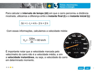 z
Para calcular o intervalo de tempo (Δt) em que o carro percorreu a distância
mostrada, utilizamos a diferença entre o instante final (t) e o instante inicial (ti):
Com essas informações, calculamos a velocidade média:
É importante notar que a velocidade marcada pelo
velocímetro do carro não é a velocidade média, e sim
a velocidade instantânea, ou seja, a velocidade do carro
em determinado momento.
t = t - ti = 4 h - 2 h = 2 h
Vm=   = 60 km/h
120m
2h
SIMA/SHUTTERSTOCK/
GLOWIMAGES
7
 