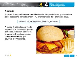 z
DIVULGAÇÃO/ARQUIVODAEDITORA
A caloria
1 caloria = 4,18 joules e 1 joule = 0,24 caloria
A caloria é utilizada para medir
a quantidade de energia que os
alimentos fornecem ao nosso
organismo. É costume usar a
quilocaloria (kcal), que
equivale a 100 calorias.
A caloria é uma unidade de medida de calor. Uma caloria é a quantidade de
calor necessária para elevar em 1 ºC a temperatura de 1 grama de água.
70
 