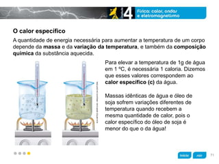 z
O calor específico
Massas idênticas de água e óleo de
soja sofrem variações diferentes de
temperatura quando recebem a
mesma quantidade de calor, pois o
calor específico do óleo de soja é
menor do que o da água!
Para elevar a temperatura de 1g de água
em 1 ºC, é necessária 1 caloria. Dizemos
que esses valores correspondem ao
calor específico (c) da água.
A quantidade de energia necessária para aumentar a temperatura de um corpo
depende da massa e da variação da temperatura, e também da composição
química da substância aquecida.
KLNARTESGRÁFICAS/ARQUIVODAEDITORA
71
 