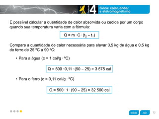 z
É possível calcular a quantidade de calor absorvida ou cedida por um corpo
quando sua temperatura varia com a fórmula:
Compare a quantidade de calor necessária para elevar 0,5 kg de água e 0,5 kg
de ferro de 25 ºC a 90 ºC:
• Para o ferro (c = 0,11 cal/g . ºC)
• Para a água (c = 1 cal/g . ºC)
Q = m . C . (t2 ‒ t1)
Q = 500 . 0,11 . (90 ‒ 25) = 3 575 cal
Q = 500 . 1 . (90 ‒ 25) = 32 500 cal
72
 