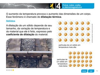 z
O aumento da temperatura provoca o aumento das dimensões de um corpo.
Esse fenômeno é chamado de dilatação térmica.
Sólidos
A dilatação de um sólido depende de seu
tamanho, da variação de temperatura e
do material que ele é feito, expresso pelo
coeficiente de dilatação do material.
partículas de
um sólido em
temperatura
mais baixa
KLNARTESGRÁFICAS/ARQUIVODAEDITORA
partículas de um sólido em
temperatura mais alta
KLNARTESGRÁFICAS/ARQUIVODAEDITORA
75
 
