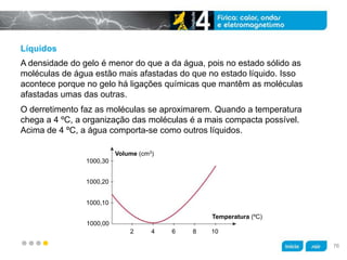 z
Líquidos
O derretimento faz as moléculas se aproximarem. Quando a temperatura
chega a 4 ºC, a organização das moléculas é a mais compacta possível.
Acima de 4 ºC, a água comporta-se como outros líquidos.
A densidade do gelo é menor do que a da água, pois no estado sólido as
moléculas de água estão mais afastadas do que no estado líquido. Isso
acontece porque no gelo há ligações químicas que mantêm as moléculas
afastadas umas das outras.
Volume (cm3)
1000,30
1000,20
1000,10
1000,00
2 4 6 8 10
Temperatura (ºC)
76
 