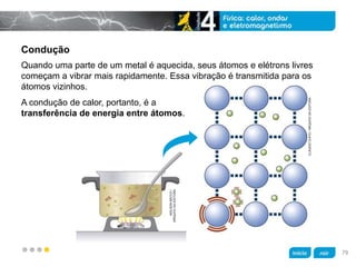z
Condução
A condução de calor, portanto, é a
transferência de energia entre átomos.
Quando uma parte de um metal é aquecida, seus átomos e elétrons livres
começam a vibrar mais rapidamente. Essa vibração é transmitida para os
átomos vizinhos.
CLÁUDIOCHIYO/ARQUIVODAEDITORA
ADILSONSECCO/
ARQUIVODAEDITORA
79
 