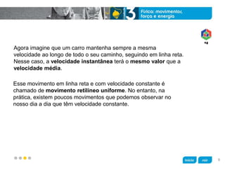 z
Agora imagine que um carro mantenha sempre a mesma
velocidade ao longo de todo o seu caminho, seguindo em linha reta.
Nesse caso, a velocidade instantânea terá o mesmo valor que a
velocidade média.
Esse movimento em linha reta e com velocidade constante é
chamado de movimento retilíneo uniforme. No entanto, na
prática, existem poucos movimentos que podemos observar no
nosso dia a dia que têm velocidade constante.
8
 