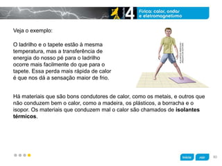 z
Há materiais que são bons condutores de calor, como os metais, e outros que
não conduzem bem o calor, como a madeira, os plásticos, a borracha e o
isopor. Os materiais que conduzem mal o calor são chamados de isolantes
térmicos.
O ladrilho e o tapete estão à mesma
temperatura, mas a transferência de
energia do nosso pé para o ladrilho
ocorre mais facilmente do que para o
tapete. Essa perda mais rápida de calor
é que nos dá a sensação maior de frio.
Veja o exemplo:
KLNARTESGRÁFICAS/
ARQUIVODAEDITORA
80
 