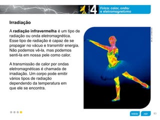 z
Irradiação
A transmissão de calor por ondas
eletromagnéticas é chamada de
irradiação. Um corpo pode emitir
vários tipos de radiação
dependendo da temperatura em
que ele se encontra.
A radiação infravermelha é um tipo de
radiação ou onda eletromagnética.
Esse tipo de radiação é capaz de se
propagar no vácuo e transmitir energia.
Não podemos vê-la, mas podemos
senti-la em nossa pele como calor.
SPLDC/LATINSTOCK
83
 