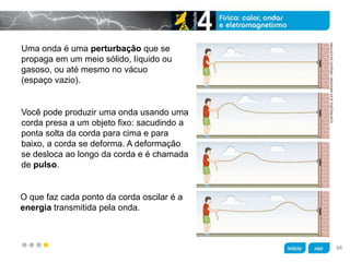 z
Uma onda é uma perturbação que se
propaga em um meio sólido, líquido ou
gasoso, ou até mesmo no vácuo
(espaço vazio).
O que faz cada ponto da corda oscilar é a
energia transmitida pela onda.
Você pode produzir uma onda usando uma
corda presa a um objeto fixo: sacudindo a
ponta solta da corda para cima e para
baixo, a corda se deforma. A deformação
se desloca ao longo da corda e é chamada
de pulso.
ILUSTRAÇÕES:ALEXARGOZINO/ARQUIVODAEDITORA
88
 