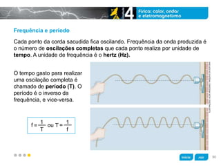 z
Frequência e período
O tempo gasto para realizar
uma oscilação completa é
chamado de período (T). O
período é o inverso da
frequência, e vice-versa.
Cada ponto da corda sacudida fica oscilando. Frequência da onda produzida é
o número de oscilações completas que cada ponto realiza por unidade de
tempo. A unidade de frequência é o hertz (Hz).
f ou=
1
T
T =
1
f
ILUSTRAÇÕES:ALEXARGOZINO/ARQUIVODAEDITORA
90
 