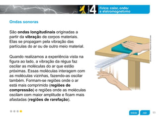 z
Ondas sonoras
Quando realizamos a experiência vista na
figura ao lado, a vibração da régua faz
oscilar as moléculas do ar que estão
próximas. Essas moléculas interagem com
as moléculas vizinhas, fazendo-as oscilar
também. Formam-se regiões onde o ar
está mais comprimido (regiões de
compressão) e regiões onde as moléculas
oscilam com maior amplitude e ficam mais
afastadas (regiões de rarefação).
São ondas longitudinais originadas a
partir da vibração de corpos materiais.
Elas se propagam pela vibração das
partículas do ar ou de outro meio material.
ADILSONSECCO/ARQUIVODAEDITORA
93
 