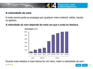 z
A velocidade do som
Quanto mais elástico e mais denso for um meio, maior a velocidade do som.
A velocidade do som depende do meio em que a onda se desloca.
A onda sonora pode se propagar por qualquer meio material: sólido, líquido
ou gasoso.
velocidade (m/s)
95
 