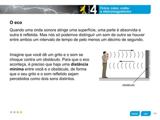 z
O eco
Imagine que você dê um grito e o som se
choque contra um obstáculo. Para que o eco
aconteça, é preciso que haja uma distância
mínima entre você e o obstáculo, de forma
que o seu grito e o som refletido sejam
percebidos como dois sons distintos.
Quando uma onda sonora atinge uma superfície, uma parte é absorvida e
outra é refletida. Mas nós só podemos distinguir um som de outro se houver
entre ambos um intervalo de tempo de pelo menos um décimo de segundo.
obstáculo
CLÁUDIOCHIYO/ARQUIVODAEDITORA
99
 