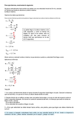 Para ejercitarnos, resolvamos lo siguiente:
Se lanza verticalmente hacia arriba una pelota con una velocidad inicial de 30 m/s, calcular:
a) Tiempo que tarda en alcanzar su altura máxima.
b) Altura máxima.
Veamos los datos que tenemos:
Para conocer el tiempo que demora la pelota en llegar a velocidad cero (altura máxima) utilizamos la fórmula
Ahora vamos a calcular la altura máxima, la que alcanza cuando su velocidad final llega a cero:
Aplicamos la fórmula
TALLER
1. Un cuerpo cae libremente desde el reposo durante 6 segundos hasta llegar al suelo. Calcular la distancia
que ha recorrido, o lo que es lo mismo, la altura desde donde se soltó.
2. Desde el techo de un edificio se deja caer una piedra hacia abajo y se oye el ruido del impacto contra el
suelo 3 segundos después. Sin tomar en cuenta la resistencia del aire, ni el tiempo que tardó el sonido en
llegar al oído, calcula:
a) La altura del edificio
b) La velocidad de la piedra al llegar al suelo.
3. ¿Con qué velocidad se debe lanzar hacia arriba, una piedra, para que logre una altura máxima de
3.2 m?
4. Un cuerpo es lanzando verticalmente hacía arriba con una velocidad inicial de 30 m/s donde se desprecia la
resistencia del aire. ¿Altura máxima alcanzada por el cuerpo?, ¿tiempo de vuelo?.
La pelota llega a la altura máxima a los
3,06 segundos y como el tiempo de
bajada es igual al de subida, este se
multiplica por dos para conocer el
tiempo total que permanece en el aire
(6,12 segundos).
 