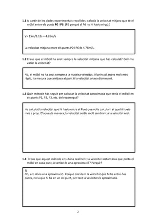 2
1.1 A partir de les dades experimentals recollides, calcula la velocitat mitjana que té el
mòbil entre els punts P0 i P6. (P5 perquè al P6 no hi havia ningú.)
1.2 Creus que el mòbil ha anat sempre la velocitat mitjana que has calculat? Com ha
variat la velocitat?
1.3 Quin mètode has seguit per calcular la velocitat aproximada que tenia el mòbil en
els punts P1, P2, P3, etc. del recorregut?
1.4 Creus que aquest mètode ens dóna realment la velocitat instantània que porta el
mòbil en cada punt, o també és una aproximació? Perquè?
N
V= 15m/3.15s = 4.76m/s
La velocitat mitjana entre els punts P0 i P6 és 4.76m/s.
No, el mòbil no ha anat sempre a la mateixa velocitat. Al principi anava molt més
ràpid, i a mesura que arribava al punt 6 la velocitat anava disminuint.
He calculat la velocitat que hi havia entre el Punt que volia calcular i el que hi havia
més a prop. D’aquesta manera, la velocitat sortia molt semblant a la velocitat real.
No, ens dona una aproximació. Perquè calculem la velocitat que hi ha entre dos
punts, no la que hi ha en un sol punt, per tant la velocitat és aproximada.
 