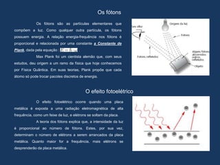 Os fótons
Os fótons são as partículas elementares que
compõem a luz. Como qualquer outra partícula, os fótons
possuem energia. A relação energia-frequência nos fótons é
proporcional e relacionada por uma constante a Constante de
Plank, dada pela equação : .
Max Plank foi um cientista alemão que, com seus
estudos, deu origem a um ramo da física que hoje conhecemos
por Física Quântica. Em suas teorias, Plank propõe que cada
átomo só pode trocar pacotes discretos de energia.
O efeito fotoelétrico
O efeito fotoelétrico ocorre quando uma placa
metálica é exposta a uma radiação eletromagnética de alta
frequência, como um feixe de luz, e elétrons se soltam da placa.
A teoria dos fótons explica que, a intensidade da luz
é proporcional ao número de fótons. Estes, por sua vez,
determinam o número de elétrons a serem arrancados da placa
metálica. Quanto maior for a frequência, mais elétrons se
desprenderão da placa metálica.
 