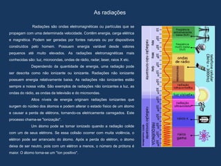 As radiações
Radiações são ondas eletromagnéticas ou partículas que se
propagam com uma determinada velocidade. Contêm energia, carga elétrica
e magnética. Podem ser geradas por fontes naturais ou por dispositivos
construídos pelo homem. Possuem energia variável desde valores
pequenos até muito elevados. As radiações eletromagnéticas mais
conhecidas são: luz, microondas, ondas de rádio, radar, laser, raios X etc.
Dependendo da quantidade de energia, uma radiação pode
ser descrita como não ionizante ou ionizante. Radiações não ionizante
possuem energia relativamente baixa. As radiações não ionizantes estão
sempre a nossa volta. São exemplos de radiações não ionizantes a luz, as
ondas do rádio, as ondas da televisão e do microondas.
Altos níveis de energia originam radiações ionizantes que
surgem do núcleo dos átomos e podem alterar o estado físico de um átomo
e causar a perda de elétrons, tornando-os eletricamente carregados. Este
processo chama-se "ionização".
Um átomo pode se tornar ionizado quando a radiação colide
com um de seus elétrons. Se essa colisão ocorrer com muita violência, o
elétron pode ser arrancado do átomo. Após a perda do elétron, o átomo
deixa de ser neutro, pois com um elétron a menos, o número de prótons é
maior. O átomo torna-se um "íon positivo".
 
