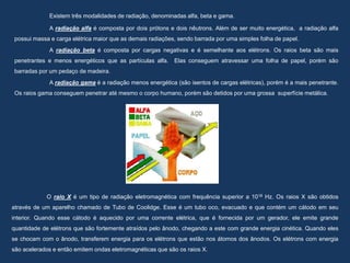 Existem três modalidades de radiação, denominadas alfa, beta e gama.
A radiação alfa é composta por dois prótons e dois nêutrons. Além de ser muito energética, a radiação alfa
possui massa e carga elétrica maior que as demais radiações, sendo barrada por uma simples folha de papel.
A radiação beta é composta por cargas negativas e é semelhante aos elétrons. Os raios beta são mais
penetrantes e menos energéticos que as partículas alfa. Elas conseguem atravessar uma folha de papel, porém são
barradas por um pedaço de madeira.
A radiação gama é a radiação menos energética (são isentos de cargas elétricas), porém é a mais penetrante.
Os raios gama conseguem penetrar até mesmo o corpo humano, porém são detidos por uma grossa superfície metálica.
O raio X é um tipo de radiação eletromagnética com frequência superior a 1018 Hz. Os raios X são obtidos
através de um aparelho chamado de Tubo de Coolidge. Esse é um tubo oco, evacuado e que contém um cátodo em seu
interior. Quando esse cátodo é aquecido por uma corrente elétrica, que é fornecida por um gerador, ele emite grande
quantidade de elétrons que são fortemente atraídos pelo ânodo, chegando a este com grande energia cinética. Quando eles
se chocam com o ânodo, transferem energia para os elétrons que estão nos átomos dos ânodos. Os elétrons com energia
são acelerados e então emitem ondas eletromagnéticas que são os raios X.
 