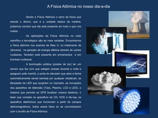 A Física Atômica no nosso dia-a-dia
Sendo a Física Atômica o ramo da física que
estuda o átomo, que é a unidade básica da matéria,
podemos concluir que ela está presente em tudo o que nos
rodeia.
As aplicações da Física Atômica no meio
científico e tecnológico são as mais variadas. Encontramos
a física atômica nos exames de Raio X, no tratamento de
cânceres, na geração de energia elétrica através de usinas
nucleares. Também está presente em armamentos e em
bombas nucleares.
A iluminação pública (postes de luz) ter um
sensor que faz com que estejam acesas durante a noite e
apaguem pela manhã, a porta do elevador que abre e fecha
automaticamente sendo barrada por qualquer obstáculo, as
lâmpadas de LED que surgiram no mercado, as inovações
dos aparelhos de televisão (Tubo, Plasma, LCD e LED), o
sistema que permite ao GPS localizar nossos destinos, o
laser que compõe os aparelhos de CD, DVD e blu-ray, os
aparelhos eletrônicos que funcionam a partir de campos
eletromagnéticos, todos esses fatos só se concretizaram
com o auxílio da Física Atômica.
 