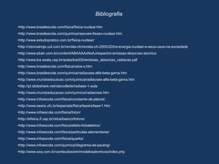 Bibliografia
•http://www.brasilescola.com/fisica/fisica-nuclear.htm
•http://www.brasilescola.com/quimica/reacoes-fissao-nuclear.htm
•http://www.estudopratico.com.br/fisica-nuclear/
•http://cienciahoje.uol.com.br/revista-ch/revista-ch-2005/220/a-energia-nuclear-e-seus-usos-na-sociedade
•http://www.ebah.com.br/content/ABAAAAxNoAJ/espectro-emissao-absorcao-atomica
•http://www.lce.esalq.usp.br/aulas/lce200/emissao_absorcao_radiacao.pdf
•http://www.brasilescola.com/fisica/raios-x.htm
•http://www.brasilescola.com/quimica/radiacoes-alfa-beta-gama.htm
•http://www.mundoeducacao.com/quimica/radiacoes-alfa-beta-gama.htm
•http://pt.slideshare.net/olavodleite/radiaes-1-aula
•http://www.mundoeducacao.com/quimica/radiacoes.htm
•http://www.infoescola.com/fisica/constante-de-planck/
•http://www.seara.ufc.br/especiais/fisica/lasers/laser1.htm
•http://www.infoescola.com/fisica/foton/
•http://efisica.if.usp.br/otica/basico/fotons/
•http://www.infoescola.com/fisica/efeito-fotoeletrico/
•http://www.infoescola.com/fisica/particulas-elementares/
•http://www.infoescola.com/fisica/quarks/
•http://www.infoescola.com/quimica/diagrama-de-pauling/
•http://www.soq.com.br/conteudos/em/modelosatomicos/index.php
 