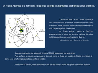 A Física Atômica é o ramo da física que estuda as camadas eletrônicas dos átomos.
O átomo (do latim a = não ; tomos = divisão) é
uma unidade básica de matéria, constituída por um núcleo
que possui cargas positivas envolto por camadas eletrônicas
com cargas negativas (os elétrons).
Na Grécia Antiga, Leucipo e Demócrito
propuseram que o átomo era a menor partícula de toda a
matéria existente e que seria impossível dividi-lo.
Hoje, sabe-se que o átomo já foi dividido.
Sabe-se, atualmente, que o átomo é 10.000 a 100.000 vezes maior que seu núcleo.
Pode-se fazer a seguinte comparação: o átomo é como se fosse um estádio de futebol e o núcleo do
átomo seria uma formiga colocada ao centro do estádio.
Ao decorrer da história, foram realizados muitos estudos sobre o átomo e surgiram os modelos atômicos.
 