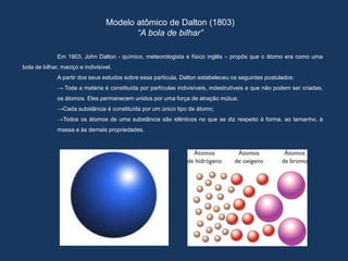Modelo atômico de Dalton (1803)
“A bola de bilhar”
Em 1903, John Dalton - químico, meteorologista e físico inglês – propôs que o átomo era como uma
bola de bilhar, maciço e indivisível.
A partir dos seus estudos sobre essa partícula, Dalton estabeleceu os seguintes postulados:
→ Toda a matéria é constituída por partículas indivisíveis, indestrutíveis e que não podem ser criadas,
os átomos. Eles permanecem unidos por uma força de atração mútua;
→Cada substância é constituída por um único tipo de átomo;
→Todos os átomos de uma substância são idênticos no que se diz respeito à forma, ao tamanho, à
massa e às demais propriedades.
 