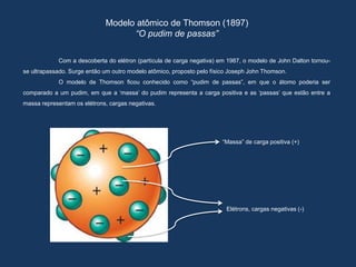 Modelo atômico de Thomson (1897)
“O pudim de passas”
Com a descoberta do elétron (partícula de carga negativa) em 1987, o modelo de John Dalton tornou-
se ultrapassado. Surge então um outro modelo atômico, proposto pelo físico Joseph John Thomson.
O modelo de Thomson ficou conhecido como “pudim de passas”, em que o átomo poderia ser
comparado a um pudim, em que a ‘massa’ do pudim representa a carga positiva e as ‘passas’ que estão entre a
massa representam os elétrons, cargas negativas.
“Massa” de carga positiva (+)
Elétrons, cargas negativas (-)
 