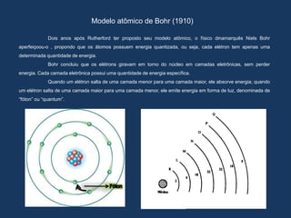 Modelo atômico de Bohr (1910)
Dois anos após Rutherford ter proposto seu modelo atômico, o físico dinamarquês Niels Bohr
aperfeiçoou-o , propondo que os átomos possuem energia quantizada, ou seja, cada elétron tem apenas uma
determinada quantidade de energia.
Bohr concluiu que os elétrons giravam em torno do núcleo em camadas eletrônicas, sem perder
energia. Cada camada eletrônica possui uma quantidade de energia específica.
Quando um elétron salta de uma camada menor para uma camada maior, ele absorve energia; quando
um elétron salta de uma camada maior para uma camada menor, ele emite energia em forma de luz, denominada de
“fóton” ou “quantum”.
 