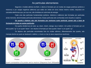As partículas elementares
Segundo o modelo atômico de Bohr, o átomo é formado por um núcleo de cargas positivas (prótons e
nêutrons) e por cargas negativas (elétrons) que estão em órbita em torno desse mesmo núcleo, dispostos em
camadas eletrônicas que, por sua vez, são divididas em subníveis de energia.
Cada uma das partículas fundamentais (prótons, nêutrons e elétrons) são formadas por partículas
ainda menores, denominadas partículas elementares. Essas partículas são conhecidas como Quarks e Léptons.
Os quarks e léptons não são formados por nenhuma outra partícula, porem são a base de
formação de todas as outras partículas.
Os quarks dividem-se em seis: up, down, charm, stange, top e bottom. Um próton é formado por um
dois quarks “up” e um quark “down”. Um nêutron é formado por dois quarks “down” e um quark “up”.
Os léptons são partículas encontradas fora do núcleo atômico, diferentemente dos quarks, são
maciças dentre as quais se destacam o elétron, o muon e o tau (e seus respectivos neutrinos).
 