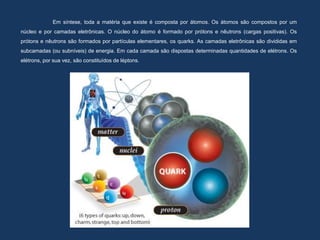 Em síntese, toda a matéria que existe é composta por átomos. Os átomos são compostos por um
núcleo e por camadas eletrônicas. O núcleo do átomo é formado por prótons e nêutrons (cargas positivas). Os
prótons e nêutrons são formados por partículas elementares, os quarks. As camadas eletrônicas são divididas em
subcamadas (ou subníveis) de energia. Em cada camada são dispostas determinadas quantidades de elétrons. Os
elétrons, por sua vez, são constituídos de léptons.
 