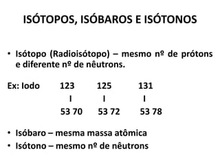 ISÓTOPOS, ISÓBAROS E ISÓTONOS
• Isótopo (Radioisótopo) – mesmo nº de prótons
e diferente nº de nêutrons.
Ex: Iodo 123 125 131
I I I
53 70 53 72 53 78
• Isóbaro – mesma massa atômica
• Isótono – mesmo nº de nêutrons
 