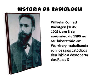 HISTORIA DA RADIOLOGIA
Wilhelm Conrad
Roëntgen (1845-
1923), em 8 de
novembro de 1895 no
seu laboratório em
Wurzburg, trabalhando
com os raios catódicos
deu início a descoberta
dos Raios X
 