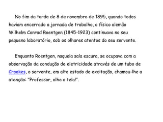 No fim da tarde de 8 de novembro de 1895, quando todos
haviam encerrado a jornada de trabalho, o físico alemão
Wilhelm Conrad Roentgen (1845-1923) continuava no seu
pequeno laboratório, sob os olhares atentos do seu servente.
Enquanto Roentgen, naquela sala escura, se ocupava com a
observação da condução de eletricidade através de um tubo de
Crookes, o servente, em alto estado de excitação, chamou-lhe a
atenção: "Professor, olhe a tela!".
 